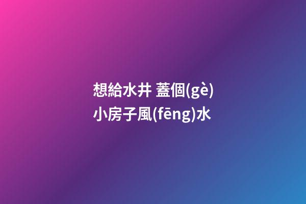 想給水井 蓋個(gè)小房子風(fēng)水